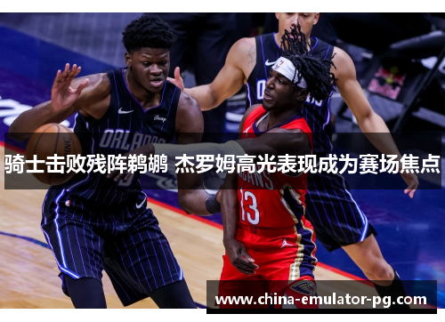 骑士击败残阵鹈鹕 杰罗姆高光表现成为赛场焦点