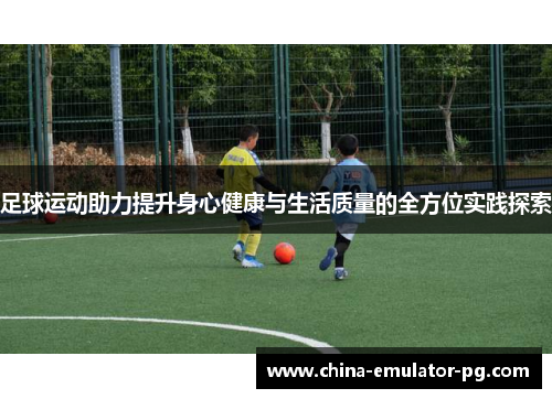 足球运动助力提升身心健康与生活质量的全方位实践探索
