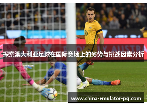 探索澳大利亚足球在国际赛场上的劣势与挑战因素分析