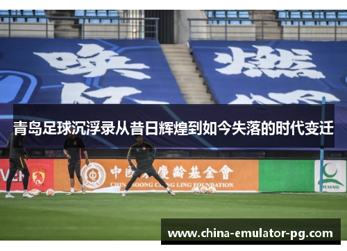 青岛足球沉浮录从昔日辉煌到如今失落的时代变迁