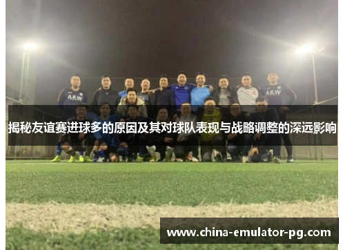 揭秘友谊赛进球多的原因及其对球队表现与战略调整的深远影响