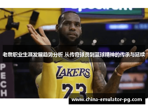 老詹职业生涯发展趋势分析 从传奇球员到篮球精神的传承与延续