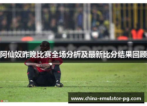 阿仙奴昨晚比赛全场分析及最新比分结果回顾 阿仙奴昨晚比赛全场分析及最新比分结果回顾