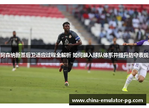 阿森纳新签后卫适应过程全解析 如何融入球队体系并提升防守表现 阿森纳新签后卫适应过程全解析 如何融入球队体系并提升防守表现