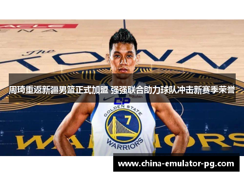 周琦重返新疆男篮正式加盟 强强联合助力球队冲击新赛季荣誉