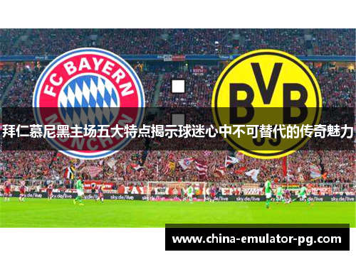 拜仁慕尼黑主场五大特点揭示球迷心中不可替代的传奇魅力