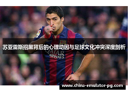 苏亚雷斯招黑背后的心理动因与足球文化冲突深度剖析