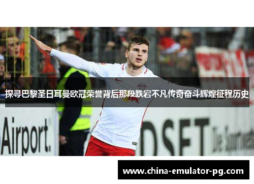 探寻巴黎圣日耳曼欧冠荣誉背后那段跌宕不凡传奇奋斗辉煌征程历史