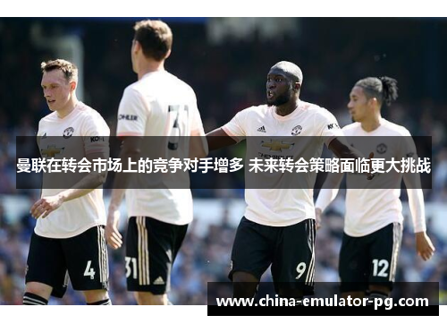 曼联在转会市场上的竞争对手增多 未来转会策略面临更大挑战