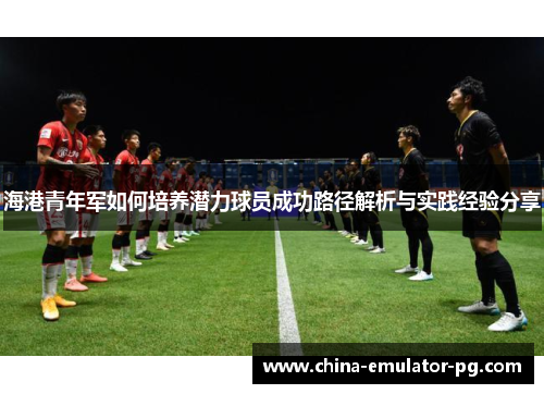 海港青年军如何培养潜力球员成功路径解析与实践经验分享 海港青年军如何培养潜力球员成功路径解析与实践经验分享