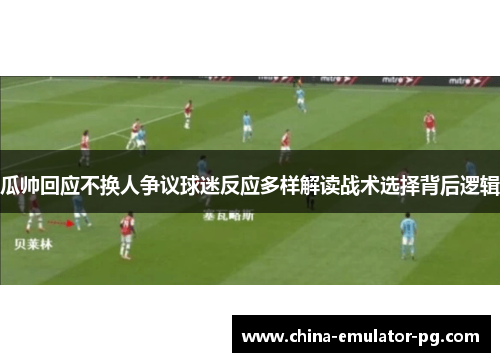 瓜帅回应不换人争议球迷反应多样解读战术选择背后逻辑