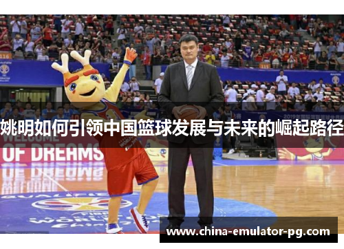 姚明如何引领中国篮球发展与未来的崛起路径 姚明如何引领中国篮球发展与未来的崛起路径