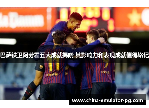 巴萨铁卫阿劳霍五大成就揭晓 其影响力和表现成就值得铭记