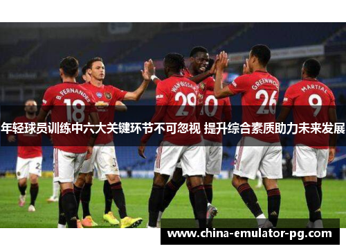 年轻球员训练中六大关键环节不可忽视 提升综合素质助力未来发展