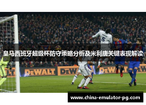 皇马西班牙超级杯防守策略分析及米利唐关键表现解读
