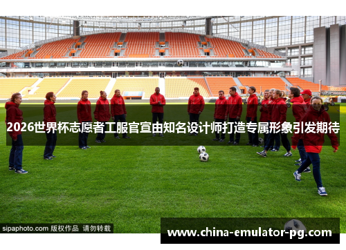 2026世界杯志愿者工服官宣由知名设计师打造专属形象引发期待