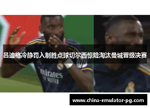 吕迪格冷静罚入制胜点球切尔西惊险淘汰曼城晋级决赛