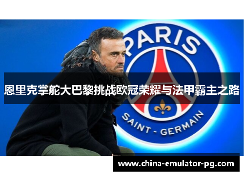 恩里克掌舵大巴黎挑战欧冠荣耀与法甲霸主之路 恩里克掌舵大巴黎挑战欧冠荣耀与法甲霸主之路