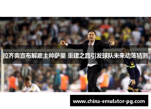 拉齐奥宣布解雇主帅萨里 重建之路引发球队未来动荡猜测