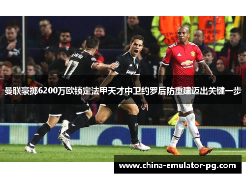 曼联豪掷6200万欧锁定法甲天才中卫约罗后防重建迈出关键一步 曼联豪掷6200万欧锁定法甲天才中卫约罗后防重建迈出关键一步