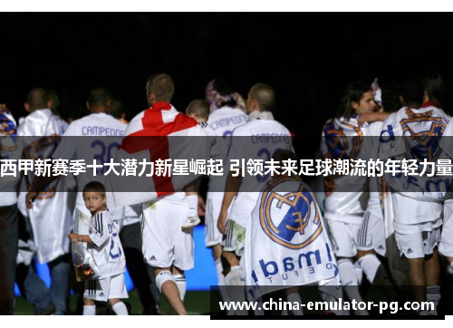 西甲新赛季十大潜力新星崛起 引领未来足球潮流的年轻力量