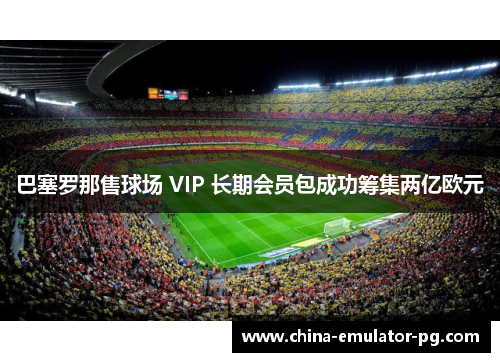 巴塞罗那售球场 VIP 长期会员包成功筹集两亿欧元 巴塞罗那售球场 VIP 长期会员包成功筹集两亿欧元