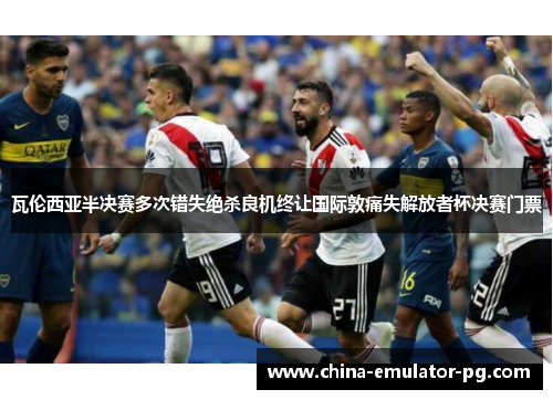 瓦伦西亚半决赛多次错失绝杀良机终让国际敦痛失解放者杯决赛门票
