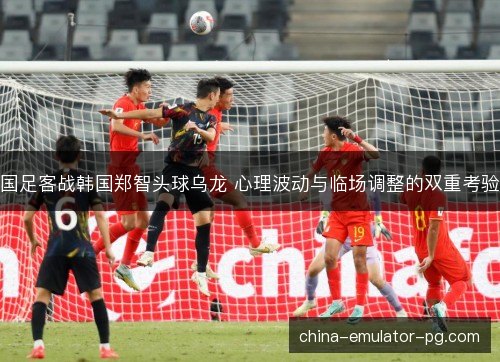 国足客战韩国郑智头球乌龙 心理波动与临场调整的双重考验