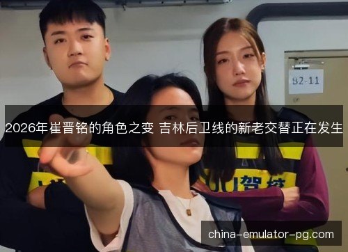 2026年崔晋铭的角色之变 吉林后卫线的新老交替正在发生